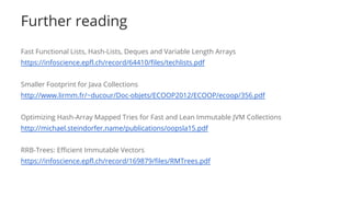 Further reading
Fast Functional Lists, Hash-Lists, Deques and Variable Length Arrays
https://infoscience.epfl.ch/record/64410/files/techlists.pdf
Smaller Footprint for Java Collections
http://www.lirmm.fr/~ducour/Doc-objets/ECOOP2012/ECOOP/ecoop/356.pdf
Optimizing Hash-Array Mapped Tries for Fast and Lean Immutable JVM Collections
http://michael.steindorfer.name/publications/oopsla15.pdf
RRB-Trees: Efficient Immutable Vectors
https://infoscience.epfl.ch/record/169879/files/RMTrees.pdf
 