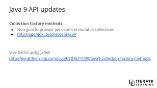 Java 9 API updates
Collection factory methods
● Non-goal to provide persistent immutable collections
● http://openjdk.java.net/jeps/269
Live Demo using jShell
http://iteratrlearning.com/java9/2016/11/09/java9-collection-factory-methods
 