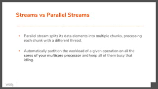 Streams vs Parallel Streams
▪ Parallel stream splits its data elements into multiple chunks, processing
each chunk with a different thread.
▪ Automatically partition the workload of a given operation on all the
cores of your multicore processor and keep all of them busy that
idling.
 