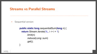 Streams vs Parallel Streams
▪ Sequential version
public static long sequentialSum(long n) {
return Stream.iterate(1L, i -> i + 1)
.limit(n)
.reduce(Long::sum)
.get();
}
 