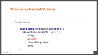 Streams vs Parallel Streams
▪ Parallel version
public static long parallelSum(long n) {
return Stream.iterate(1L, i -> i + 1)
.limit(n)
.parallel()
.reduce(Long::sum)
.get();
}
 