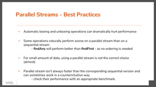Parallel Streams - Best Practices
▪ Automatic boxing and unboxing operations can dramatically hurt performance
▪ Some operations naturally perform worse on a parallel stream than on a
sequential stream
- findAny will perform better than findFirst - as no ordering is needed
▪ For small amount of data, using a parallel stream is not the correct choice
(almost)
▪ Parallel stream isn’t always faster than the corresponding sequential version and
can sometimes work in a counterintuitive way
- check their performance with an appropriate benchmark.
 