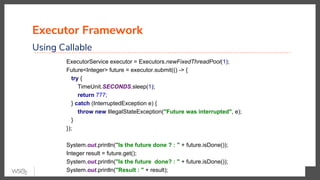 Executor Framework
Using Callable
ExecutorService executor = Executors.newFixedThreadPool(1);
Future<Integer> future = executor.submit(() -> {
try {
TimeUnit.SECONDS.sleep(1);
return 777;
} catch (InterruptedException e) {
throw new IllegalStateException("Future was interrupted", e);
}
});
System.out.println("Is the future done ? : " + future.isDone());
Integer result = future.get();
System.out.println("Is the future done? : " + future.isDone());
System.out.println("Result : " + result);
 