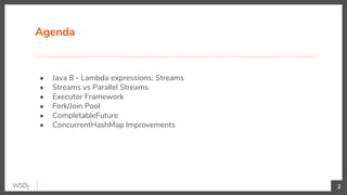 Agenda
● Java 8 - Lambda expressions, Streams
● Streams vs Parallel Streams
● Executor Framework
● Fork/Join Pool
● CompletableFuture
● ConcurrentHashMap Improvements
2
 