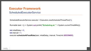 Executor Framework
ScheduledExecutorService
ScheduledExecutorService executor = Executors.newScheduledThreadPool(1);
Runnable task = () -> System.out.println("Scheduling at: " + System.currentTimeMillis());
int initialDelay = 0;
int interval = 1;
executor.scheduleAtFixedRate(task, initialDelay, interval, TimeUnit.SECONDS);
 