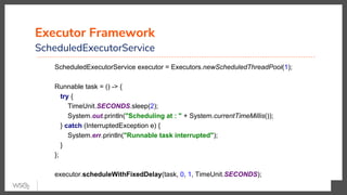 Executor Framework
ScheduledExecutorService
ScheduledExecutorService executor = Executors.newScheduledThreadPool(1);
Runnable task = () -> {
try {
TimeUnit.SECONDS.sleep(2);
System.out.println("Scheduling at : " + System.currentTimeMillis());
} catch (InterruptedException e) {
System.err.println("Runnable task interrupted");
}
};
executor.scheduleWithFixedDelay(task, 0, 1, TimeUnit.SECONDS);
 