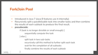 Fork/Join Pool
▪ Introduced in Java 7 (Java 8 features use it internally)
▪ Recursively split a parallelizable task into smaller tasks and then combine
the results of each subtask to produce the final result.
▪ pseudocode:
if (task is no longer divisible or small enough) {
sequentially compute the task
} else {
split task in two sub-tasks
recursively call this method to further split each task
wait for the completion of all subtasks
finally combine the results of each subtask
}
 