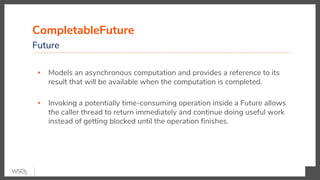 CompletableFuture
Future
▪ Models an asynchronous computation and provides a reference to its
result that will be available when the computation is completed.
▪ Invoking a potentially time-consuming operation inside a Future allows
the caller thread to return immediately and continue doing useful work
instead of getting blocked until the operation finishes.
 