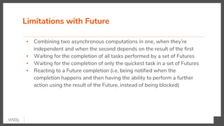 Limitations with Future
▪ Combining two asynchronous computations in one, when they’re
independent and when the second depends on the result of the first
▪ Waiting for the completion of all tasks performed by a set of Futures
▪ Waiting for the completion of only the quickest task in a set of Futures
▪ Reacting to a Future completion (i.e, being notified when the
completion happens and then having the ability to perform a further
action using the result of the Future, instead of being blocked)
 