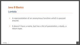 Java 8 Basics
Lambda
3
▪ A representation of an anonymous function which is passed
around.
▪ It doesn’t have a name, but has a list of parameters, a body, a
return type.
 