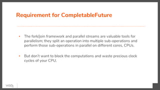 Requirement for CompletableFuture
▪ The fork/join framework and parallel streams are valuable tools for
parallelism; they split an operation into multiple sub-operations and
perform those sub-operations in parallel on different cores, CPUs.
▪ But don’t want to block the computations and waste precious clock
cycles of your CPU.
 