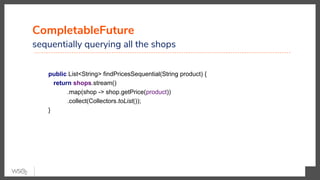 CompletableFuture
sequentially querying all the shops
public List<String> findPricesSequential(String product) {
return shops.stream()
.map(shop -> shop.getPrice(product))
.collect(Collectors.toList());
}
 