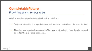 CompletableFuture
Pipelining asynchronous tasks
Adding another asynchronous task to the pipeline :
▪ Suppose that all the shops have agreed to use a centralized discount service.
▪ The discount service has an applyDiscount method returning the discounted
price for the product quote given.
 