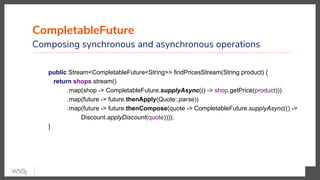 CompletableFuture
Composing synchronous and asynchronous operations
public Stream<CompletableFuture<String>> findPricesStream(String product) {
return shops.stream()
.map(shop -> CompletableFuture.supplyAsync(() -> shop.getPrice(product)))
.map(future -> future.thenApply(Quote::parse))
.map(future -> future.thenCompose(quote -> CompletableFuture.supplyAsync(() ->
Discount.applyDiscount(quote))));
}
 