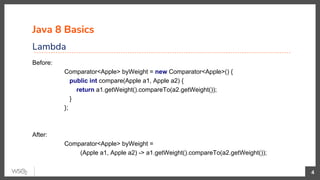 Java 8 Basics
Lambda
4
Before:
Comparator<Apple> byWeight = new Comparator<Apple>() {
public int compare(Apple a1, Apple a2) {
return a1.getWeight().compareTo(a2.getWeight());
}
};
After:
Comparator<Apple> byWeight =
(Apple a1, Apple a2) -> a1.getWeight().compareTo(a2.getWeight());
 