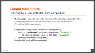 CompletableFuture
Reacting to a CompletableFuture completion
▪ thenAccept : specifies how to consume the result produced by the
CompletableFuture when it becomes available and returns a
CompletableFuture<Void>.
CompletableFuture[] futures = findPricesStream(product)
.map(f -> f.thenAccept(s -> System.out.println(s + " (done in " +
((System.nanoTime() - start) / 1_000_000) + " msecs)")))
.toArray(CompletableFuture[]::new);
CompletableFuture.allOf(futures).join();
 