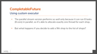 CompletableFuture
Using custom executor
▪ The parallel stream version performs so well only because it can run 8 tasks
(8 core) in parallel, so it’s able to allocate exactly one thread for each shop.
▪ But what happens if you decide to add a 9th shop to the list of shops?
 