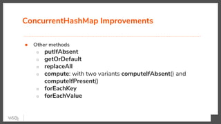 ConcurrentHashMap Improvements
● Other methods
○ putIfAbsent
○ getOrDefault
○ replaceAll
○ compute: with two variants computeIfAbsent() and
computeIfPresent()
○ forEachKey
○ forEachValue
 