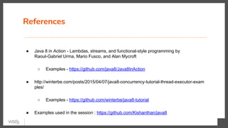 References
● Java 8 in Action - Lambdas, streams, and functional-style programming by
Raoul-Gabriel Urma, Mario Fusco, and Alan Mycroft
○ Examples - https://github.com/java8/Java8InAction
● http://winterbe.com/posts/2015/04/07/java8-concurrency-tutorial-thread-executor-exam
ples/
○ Examples - https://github.com/winterbe/java8-tutorial
● Examples used in the session : https://github.com/Kishanthan/java8
 