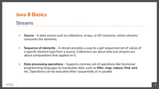 Java 8 Basics
Streams
7
▪ Source - A data source such as collections, arrays, or I/O resources, where streams
consumes the elements.
▪ Sequence of elements - A stream provides a way to a get sequenced set of values of
a specific element type from a source. Collections are about data but streams are
about computations that applied on it.
▪ Data processing operations - Supports common set of operations like functional
programming languages to manipulate data, such as filter, map, reduce, find, sort,
etc. Operations can be executed either sequentially or in parallel.
 