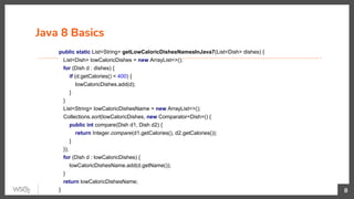 Java 8 Basics
8
public static List<String> getLowCaloricDishesNamesInJava7(List<Dish> dishes) {
List<Dish> lowCaloricDishes = new ArrayList<>();
for (Dish d : dishes) {
if (d.getCalories() < 400) {
lowCaloricDishes.add(d);
}
}
List<String> lowCaloricDishesName = new ArrayList<>();
Collections.sort(lowCaloricDishes, new Comparator<Dish>() {
public int compare(Dish d1, Dish d2) {
return Integer.compare(d1.getCalories(), d2.getCalories());
}
});
for (Dish d : lowCaloricDishes) {
lowCaloricDishesName.add(d.getName());
}
return lowCaloricDishesName;
}
 