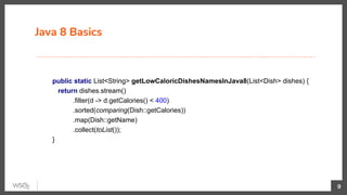 Java 8 Basics
9
public static List<String> getLowCaloricDishesNamesInJava8(List<Dish> dishes) {
return dishes.stream()
.filter(d -> d.getCalories() < 400)
.sorted(comparing(Dish::getCalories))
.map(Dish::getName)
.collect(toList());
}
 