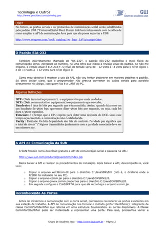 Tecnologia e Outros
http://www.geocities.com/danielvg.geo
USB?
No futuro, as portas seriais e os protocolos de comunicação serial serão substituídos
pelo padrão USB (“Universal Serial Bus). Há um link bem interessante com detalhes de
como ampliar a API de comunicação Java para que ela possa suportar a USB:
http://www.syngress.com/book_catalog/177_lego_JAVA/sample.htm
O Padrão EIA-232
Também incorretamente chamado de “RS-232”, o padrão EIA-232 específica o meio físico de
comunicação serial. Acrescido ao número, há uma letra que indica a revisão atual do padrão. Se não me
engano, a versão atual é EIA-232-F. O nível de tensão varia de -12 Volts à -3 Volts para o nível lógico 1
e de +3 Volts à +12 Volts para nível lógico 0.
Como meu objetivo é mostrar o uso da API, não vou tentar descrever em maiores detalhes o padrão.
Só devo deixar claro, que o programador não precisa converter os dados seriais para paralelo
diretamente no código. Isso quem faz é a UART do PC.
Algumas Definições:
DTE: (Data terminal equipament), o equipamento que envia os dados .
DCE: (Data communication equipament) o equipamento que o recebe,
Baudrate: é taxa de bits por segundo que é transmitida. Assim, quando falarmos em
um baudrate de 9600 bps, queremos dizer 9600 bits por segundo, ou seja, cada bit
dura 1/9600 segundos.
Timeout: é o tempo que a CPU espera para obter uma resposta do DCE. Caso esse
tempo seja excedido, a comunicação não é estabelecida.
Parity : Paridade. Os bits de paridade são bits de controle. Paridade par significa que
o total de níveis “1” lógicos transmitidos juntamente com a paridade associada deve ser
um número par.
A API de Comunicação da SUN
A SUN fornece como download gratuito a API de comunicação serial e paralela na URL:
http://java.sun.com/products/javacomm/index.jsp
Basta baixar a API e realizar os procedimentos de instalação. Após baixar a API, descompactá-la, você
terá:
o Copiar o arquivo win32com.dll para o diretório C:JavaSDKBIN (isto é, o diretório onde o
J2SDK foi instalado no seu PC).
o Copiar o arquivo comm.jar para o diretório C:JavaSDKBINLIB.
o Copiar o arquivo javax.comm.properties para o diretório C:JavaSDKBINLIB.
o Em seguida configure o CLASSPATH para que ele reconheça o arquivo comm.jar.
Reconhecendo As Portas
Antes de iniciarmos a comunicação com a porta serial, precisamos reconhecer as portas existentes em
sua estação de trabalho. A API de comunicação nos fornece o método getPortIdentifiers() integrante da
classe CommPortIdentifier que retorna em uma estrutura Enumeration, as portas disponíveis. A Classe
CommPortIdentifier pode ser instanciada e representar uma porta. Para isso, precisamos varrer a
Grupo de Usuários Java – http://www.guj.com.br – Página 2
 