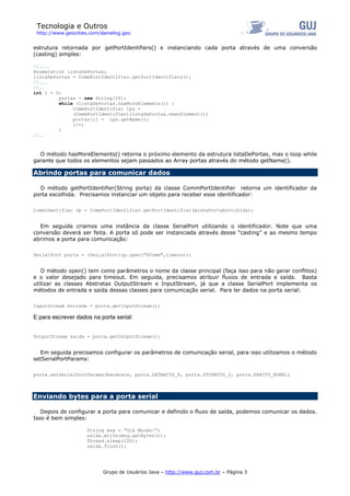 Tecnologia e Outros
http://www.geocities.com/danielvg.geo
estrutura retornada por getPortIdentifiers() e instanciando cada porta através de uma conversão
(casting) simples:
//....
Enumeration listaDePortas;
listaDePortas = CommPortIdentifier.getPortIdentifiers();
//...
//..
int i = 0;
portas = new String[10];
while (listaDePortas.hasMoreElements()) {
CommPortIdentifier ips =
(CommPortIdentifier)listaDePortas.nextElement();
portas[i] = ips.getName();
i++;
}
//..
O método hasMoreElements() retorna o próximo elemento da estrutura listaDePortas, mas o loop while
garante que todos os elementos sejam passados ao Array portas através do método getName().
Abrindo portas para comunicar dados
O método getPortIdentifier(String porta) da classe CommPortIdentifier retorna um identificador da
porta escolhida. Precisamos instanciar um objeto para receber esse identificador:
CommIdentifier cp = CommPortIdentifier.getPortIdentifier(minhaPortaEscolhida);
Em seguida criamos uma instância da classe SerialPort utilizando o identificador. Note que uma
conversão deverá ser feita. A porta só pode ser instanciada através desse “casting” e ao mesmo tempo
abrimos a porta para comunicação:
SerialPort porta = (SerialPort)cp.open("SComm",timeout);
O método open() tem como parâmetros o nome da classe principal (faça isso para não gerar conflitos)
e o valor desejado para timeout. Em seguida, precisamos atribuir fluxos de entrada e saída. Basta
utilizar as classes Abstratas OutputStream e InputStream, já que a classe SerialPort implementa os
métodos de entrada e saída dessas classes para comunicação serial. Para ler dados na porta serial:
InputStream entrada = porta.getInputStream();
E para escrever dados na porta serial:
OutputStream saida = porta.getOutputStream();
Em seguida precisamos configurar os parâmetros de comunicação serial, para isso utilizamos o método
setSerialPortParams:
porta.setSerialPortParams(baudrate, porta.DATABITS_8, porta.STOPBITS_2, porta.PARITY_NONE);
Enviando bytes para a porta serial
Depois de configurar a porta para comunicar e definido o fluxo de saída, podemos comunicar os dados.
Isso é bem simples:
String msg = “Olá Mundo!”;
saida.write(msg.getBytes());
Thread.sleep(100);
saida.flush();
Grupo de Usuários Java – http://www.guj.com.br – Página 3
 