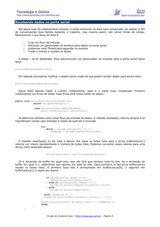 Tecnologia e Outros
http://www.geocities.com/danielvg.geo
Recebendo dados na porta serial
Até agora tudo foi relativamente simples, e então entramos na área mais complicada: ler dados! A API
de comunicações Java facilita bastante o trabalho, mas mesmo assim, são várias linhas de código.
Basicamente o que deve ser feito é:
o Criar um fluxo de entrada.
o Adicionar um gerenciador de eventos para dados na porta serial.
o Instanciar uma Thread para aguardar os eventos
o Tratar o evento e receber os dados
A etapa i. já foi detalhada. Para adicionarmos um gerenciador de eventos para a porta serial basta
fazer:
porta.addEventListener(this);
Em seguida precisamos notificar o objeto porta criado de que podem exister dados para serem lidos:
porta.notifyOnDataAvailable(true);
Agora falta apenas tratar o evento. Infelizmente, essa é a parte mais complicada. Primeiro
instanciamos um Array de bytes. Esse Array será nosso buffer de dados.
public void serialEvent(SerialPortEvent ev){
switch (ev.getEventType()) {
//…
case SerialPortEvent.DATA_AVAILABLE:
byte[] bufferLeitura = new byte[20];
Já definimos entrada como nosso fluxo de entrada de dados. O método available() retorna sempre 0 se
InputStream (nesse caso entrada) é classe da qual ele é invocado.
try {
while ( entrada.available() > 0 ) {
nodeBytes = entrada.read(bufferLeitura);
}
O metodo read(byte[] b) faz toda a leitura. Ele copia os bytes lidos para o Array bufferLeitura e
retorna um inteiro representando o número de bytes lidos. Podemos converter esses valores para uma
String como mostrado abaixo:
String Dadoslidos = new String(bufferLeitura);
Se a dimensão do buffer for igual zero, isso nos dirá que nenhum byte foi lido. Se a dimensão do
buffer for igual a 1, saberemos que apenas um byte foi lido. Caso contrário, a estrutura bufferLeitura
recebe os bytes lidos. O primerio byte lido é armazenado em bufferLeitura[0], o segundo em
bufferLeitura[1] e assim por diante.
if (bufferLeitura.length == 0) {
System.out.println("Nada lido!");
} else if (bufferLeitura.length == 1 ){
System.out.println("Apenas um byte foi lido!");
} else {
System.out.println(Dadoslidos);
}
} catch (Exception e) {
System.out.println("Erro durante a leitura: " + e );
}
System.out.println("n.o de bytes lidos : " + nodeBytes );
break;
}
}
Grupo de Usuários Java – http://www.guj.com.br – Página 4
 