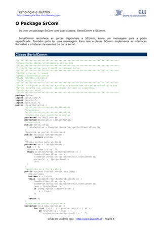 Tecnologia e Outros
http://www.geocities.com/danielvg.geo
O Package SrCom
Eu criei um package SrCom com duas classes: SerialComm e SComm.
SerialComm reconhece as portas disponíveis e SComm, envia um mensagem para a porta
especificada. Também pode ler uma mensagem. Para isso a classe SComm implementa as interfaces
Runnable e o listener de eventos da porta serial.
Classe SerialComm
//*****************************************************************************
//COMUNICAÇÃO SERIAL UTILIZANDO A API DA SUN
//*****************************************************************************
// CLASSE SerialCom.java É PARTE DO PACKAGE SrCom
//*****************************************************************************
//AUTOR : Daniel V. Gomes
//EMAIL: dansovg@ig.com.br
//DATA INICIAL: 29/04/04
//DATA ATUAL: 03/05/04
//*****************************************************************************
//NOTA: Você pode utilizar este código a vontade mas não me responsabilizo por
//erros durante sua execução. Quaisquer dúvidas ou sugestões,
//envie-me por email.
//*****************************************************************************
package SrCom;
import javax.comm.*;
import java.io.*;
import java.util.*;
public class SerialCom {
//*********************************
//Variáveis
//*********************************
//variáveis para identificar portas
protected String[] portas;
protected Enumeration listaDePortas;
//construtor
public SerialCom(){
listaDePortas = CommPortIdentifier.getPortIdentifiers();
}
//retorna as portas disponíveis
public String[] ObterPortas(){
return portas;
}
//Copia portas para um Array
protected void ListarPortas(){
int i = 0;
portas = new String[10];
while (listaDePortas.hasMoreElements()) {
CommPortIdentifier ips =
(CommPortIdentifier)listaDePortas.nextElement();
portas[i] = ips.getName();
i++;
}
}
//pesquisa se a Porta existe
public boolean PortaExiste(String COMp){
String temp;
boolean e = false;
while (listaDePortas.hasMoreElements()) {
CommPortIdentifier ips =
(CommPortIdentifier)listaDePortas.nextElement();
temp = ips.getName();
if (temp.equals(COMp)== true) {
e = true;
};
}
return e;
}
//imprime as portas disponíveis
protected void ImprimePortas(){
for (int i = 0 ; i < portas.length ; i ++ ) {
if (portas[i] != null ) {
Grupo de Usuários Java – http://www.guj.com.br – Página 5
System.out.print(portas[i] + " ");
 