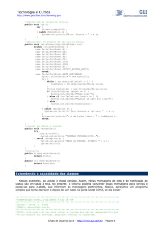 Tecnologia e Outros
http://www.geocities.com/danielvg.geo
//método RUN da thread de leitura
public void run(){
try {
Thread.sleep(5000);
} catch (Exception e) {
System.out.println("Erro. Status = " + e );
}
}
//gerenciador de eventos de leitura na serial
public void serialEvent(SerialPortEvent ev){
switch (ev.getEventType()) {
case SerialPortEvent.BI:
case SerialPortEvent.OE:
case SerialPortEvent.FE:
case SerialPortEvent.PE:
case SerialPortEvent.CD:
case SerialPortEvent.CTS:
case SerialPortEvent.DSR:
case SerialPortEvent.RI:
case SerialPortEvent.OUTPUT_BUFFER_EMPTY:
break;
case SerialPortEvent.DATA_AVAILABLE:
byte[] bufferLeitura = new byte[20];
try {
while ( entrada.available() > 0 ) {
nodeBytes = entrada.read(bufferLeitura);
}
String Dadoslidos = new String(bufferLeitura);
if (bufferLeitura.length == 0) {
System.out.println("Nada lido!");
} else if (bufferLeitura.length == 1 ){
System.out.println("Apenas um byte foi lido!");
} else {
System.out.println(Dadoslidos);
}
} catch (Exception e) {
System.out.println("Erro durante a leitura: " + e );
}
System.out.println("n.o de bytes lidos : " + nodeBytes );
break;
}
}
//função que fecha a conexão
public void FecharCom(){
try {
porta.close();
System.out.println("CONEXAO FECHADA>>FIM..");
} catch (Exception e) {
System.out.println("ERRO AO FECHAR. STATUS: " + e );
System.exit(0);
}
}
//Acessores
public String obterPorta(){
return Porta;
}
public int obterBaudrate(){
return baudrate;
}
}
Extendendo a capacidade das classes
Nesses exemplos, eu utilizei o modo console. Assim, várias mensagens de erro e de notificação de
status são enviadas à tela. No entanto, o leitor/a poderia converter essas mensagens para strings e
passá-las para JLabels, que informam as mensagens pertinentes. Abaixo, apresento um programa
simples que tenta escrever e depois ler um dado na porta serial COM2, se ela existir.
//*****************************************************************************
//COMUNICAÇÃO SERIAL UTILIZANDO A API DA SUN
//*****************************************************************************
//AUTOR : Daniel V. Gomes
//EMAIL: dansovg@ig.com.br
//*****************************************************************************
//NOTA: Você pode utilizar este código a vontade mas não me responsabilizo por
Grupo de Usuários Java – http://www.guj.com.br – Página 8
//erros durante sua execução. Quaisquer dúvidas ou sugestões,
 