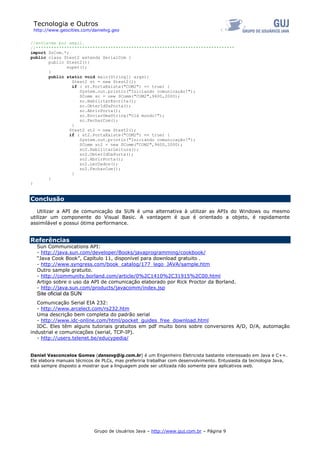 Tecnologia e Outros
http://www.geocities.com/danielvg.geo
//envie-me por email.
//*****************************************************************************
import SrCom.*;
public class Stest2 extends SerialCom {
public Stest2(){
super();
}
public static void main(String[] args){
Stest2 st = new Stest2();
if ( st.PortaExiste("COM2") == true) {
System.out.println("Iniciando comunicação!");
SComm sc = new SComm("COM2",9600,2000);
sc.HabilitarEscrita();
sc.ObterIdDaPorta();
sc.AbrirPorta();
sc.EnviarUmaString("Olá mundo!");
sc.FecharCom();
}
Stest2 st2 = new Stest2();
if ( st2.PortaExiste("COM2") == true) {
System.out.println("Iniciando comunicação!");
SComm sc2 = new SComm("COM2",9600,2000);
sc2.HabilitarLeitura();
sc2.ObterIdDaPorta();
sc2.AbrirPorta();
sc2.LerDados();
sc2.FecharCom();
}
}
}
Conclusão
Utilizar a API de comunicação da SUN é uma alternativa à utilizar as APIs do Windows ou mesmo
utilizar um componente do Visual Basic. A vantagem é que é orientado a objeto, é rapidamente
assimilável e possui ótima performance.
Referências
Sun Communications API:
- http://java.sun.com/developer/Books/javaprogramming/cookbook/
“Java Cook Book”, Capítulo 11, disponível para download gratuito .
- http://www.syngress.com/book_catalog/177_lego_JAVA/sample.htm
Outro sample gratuito.
- http://community.borland.com/article/0%2C1410%2C31915%2C00.html
Artigo sobre o uso da API de comunicação elaborado por Rick Proctor da Borland.
- http://java.sun.com/products/javacomm/index.jsp
Site oficial da SUN
Comunicação Serial EIA 232:
- http://www.arcelect.com/rs232.htm
Uma descrição bem completa do padrão serial
- http://www.idc-online.com/html/pocket_guides_free_download.html
IDC. Eles têm alguns tutoriais gratuitos em pdf muito bons sobre conversores A/D, D/A, automação
industrial e comunicações (serial, TCP-IP).
- http://users.telenet.be/educypedia/
Daniel Vasconcelos Gomes (dansovg@ig.com.br) é um Engenheiro Eletricista bastante interessado em Java e C++.
Ele elabora manuais técnicos de PLCs, mas preferiria trabalhar com desenvolvimento. Entusiasta da tecnologia Java,
está sempre disposto a mostrar que a linguagem pode ser utilizada não somente para aplicativos web.
Grupo de Usuários Java – http://www.guj.com.br – Página 9
 