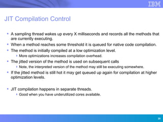 JIT Compilation Control

 A sampling thread wakes up every X milliseconds and records all the methods that
  are currently executing.
 When a method reaches some threshold it is queued for native code compilation.
 The method is initially compiled at a low optimization level.
     More optimizations increases compilation overhead.
 The jitted version of the method is used on subsequent calls
     Note, the interpreted version of the method may still be executing somewhere.
 If the jitted method is still hot it may get queued up again for compilation at higher
  optimization levels.

 JIT compilation happens in separate threads.
     Good when you have underutilized cores available.
                 Innovation for a smarter planet




                                                                                           20
 