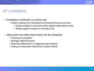 JIT Limitations

 Compilation overhead is a runtime cost
     Certain analyses are impractical to do because they are too slow
         Escape analysis is only done at the highest optimization levels
         Whole program analysis is not done at all.

 Jitted code must often branch back into the interpreter.
     Throwing an exception.
     Garbage collection points.
     Resolving references (i.e. triggering class loading).
     Calling an interpreted method from a jitted method.




                 Innovation for a smarter planet




                                                                            22
 