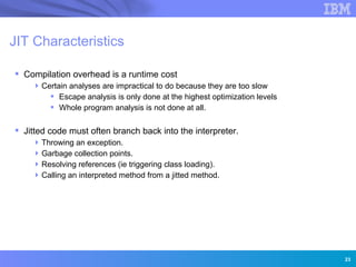JIT Characteristics

 Compilation overhead is a runtime cost
     Certain analyses are impractical to do because they are too slow
         Escape analysis is only done at the highest optimization levels
         Whole program analysis is not done at all.

 Jitted code must often branch back into the interpreter.
     Throwing an exception.
     Garbage collection points.
     Resolving references (ie triggering class loading).
     Calling an interpreted method from a jitted method.




                 Innovation for a smarter planet




                                                                            23
 