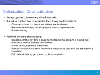 Optimization: Devirtualization
 Java programs contain many virtual methods.
 If a virtual method has no overrides then it may be devirtualized.
     Observation based on the current state of loaded classes.
     Removes the overhead of looking up the method implementation.
     Enables inlining.

 Problem: dynamic class loading
     Its possible that at any time a class may be loaded that contains a method that
      overrides a method that was devirtualized.
     A table of assumptions is maintained.
     Each assumption has a list of instructions that must be patched if the assumption is
      invalidated.
     Patched method may get queued up for recompilation.


                 Innovation for a smarter planet




                                                                                             24
 