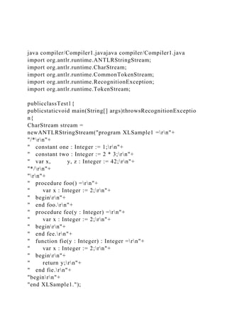 java compiler/Compiler1.javajava compiler/Compiler1.java
import org.antlr.runtime.ANTLRStringStream;
import org.antlr.runtime.CharStream;
import org.antlr.runtime.CommonTokenStream;
import org.antlr.runtime.RecognitionException;
import org.antlr.runtime.TokenStream;
publicclassTest1{
publicstaticvoid main(String[] args)throwsRecognitionExceptio
n{
CharStream stream =
newANTLRStringStream("program XLSample1 =rn"+
"/*rn"+
" constant one : Integer := 1;rn"+
" constant two : Integer := 2 * 3;rn"+
" var x, y, z : Integer := 42;rn"+
"*/rn"+
"rn"+
" procedure foo() =rn"+
" var x : Integer := 2;rn"+
" beginrn"+
" end foo.rn"+
" procedure fee(y : Integer) =rn"+
" var x : Integer := 2;rn"+
" beginrn"+
" end fee.rn"+
" function fie(y : Integer) : Integer =rn"+
" var x : Integer := 2;rn"+
" beginrn"+
" return y;rn"+
" end fie.rn"+
"beginrn"+
"end XLSample1.");
 