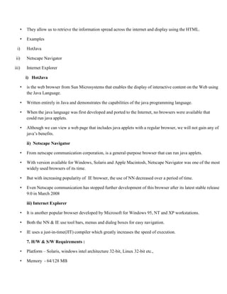 • They allow us to retrieve the information spread across the internet and display using the HTML.
• Examples
i) HotJava
ii) Netscape Navigator
iii) Internet Explorer
i) HotJava
• is the web browser from Sun Microsystems that enables the display of interactive content on the Web using
the Java Language.
• Written entirely in Java and demonstrates the capabilities of the java programming language.
• When the java language was first developed and ported to the Internet, no browsers were available that
could run java applets.
• Although we can view a web page that includes java applets with a regular browser, we will not gain any of
java’s benefits.
ii) Netscape Navigator
• From netscape communication corporation, is a general-purpose browser that can run java applets.
• With version available for Windows, Solaris and Apple Macintosh, Netscape Navigator was one of the most
widely used browsers of its time.
• But with increasing popularity of IE browser, the use of NN decreased over a period of time.
• Even Netscape communication has stopped further development of this browser after its latest stable release
9.0 in March 2008
iii) Internet Explorer
• It is another popular browser developed by Microsoft for Windows 95, NT and XP workstations.
• Both the NN & IE use tool bars, menus and dialog boxes for easy navigation.
• IE uses a just-in-time(JIT) compiler which greatly increases the speed of execution.
7. H/W & S/W Requirements :
• Platform – Solaris, windows intel architecture 32-bit, Linux 32-bit etc.,
• Memory - 64/128 MB
 