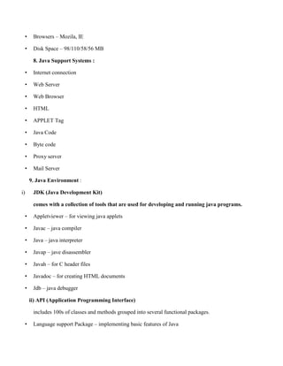 • Browsers – Mozila, IE
• Disk Space – 98/110/58/56 MB
8. Java Support Systems :
• Internet connection
• Web Server
• Web Browser
• HTML
• APPLET Tag
• Java Code
• Byte code
• Proxy server
• Mail Server
9. Java Environment :
i) JDK (Java Development Kit)
comes with a collection of tools that are used for developing and running java programs.
• Appletviewer – for viewing java applets
• Javac – java compiler
• Java – java interpreter
• Javap – jave disassembler
• Javah – for C header files
• Javadoc – for creating HTML documents
• Jdb – java debugger
ii) API (Application Programming Interface)
includes 100s of classes and methods grouped into several functional packages.
• Language support Package – implementing basic features of Java
 