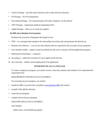 • Utilities Package – provide utility functions such as date and time functions
• I/O Package – for I/O manipulation
• Networking Package – for communicating with other computers via the internet
• AWT Package – implements platform-independent GUI
• Applet Package – allows us to create java applets
iii) JRE (Java Runtime Environment)
facilitates the execution of programs developed in Java
• JVM – it is a program that interprets the intermediate Java byte code and generates the desired o/p.
• Runtime class libraries – a set of core class libraries that are required for the execution of java programs.
• User interface toolkit – support varied i/p methods for the users to interact with the application program.
• Deployment technologies – comprises
a) Java plug-in – enbles the execution of a java applet on the browser
b) Java web start – enables remote-deployment of an application.
OVERVIEW OF JAVA LANGUAGE
To create a simple java program, you need to create a class that contains main method. Let's understand the
requirement first.
REQUIREMENT FOR HELLO JAVA EXAMPLE:
For executing any java program, you need to
• install the JDK if you don't have installed it, download the JDK and install it.
• set path of the jdk/bin directory.
• create the java program
• compile and run the java program
CREATING HELLO JAVA EXAMPLE :
class Simple{
public static void main(String args[]){
 