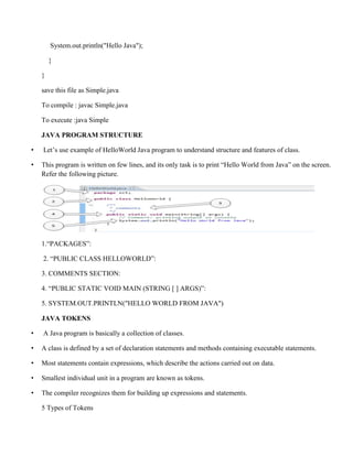 System.out.println("Hello Java");
}
}
save this file as Simple.java
To compile : javac Simple.java
To execute :java Simple
JAVA PROGRAM STRUCTURE
• Let’s use example of HelloWorld Java program to understand structure and features of class.
• This program is written on few lines, and its only task is to print “Hello World from Java” on the screen.
Refer the following picture.
1.“PACKAGES”:
2. “PUBLIC CLASS HELLOWORLD”:
3. COMMENTS SECTION:
4. “PUBLIC STATIC VOID MAIN (STRING [ ] ARGS)”:
5. SYSTEM.OUT.PRINTLN("HELLO WORLD FROM JAVA")
JAVA TOKENS
• A Java program is basically a collection of classes.
• A class is defined by a set of declaration statements and methods containing executable statements.
• Most statements contain expressions, which describe the actions carried out on data.
• Smallest individual unit in a program are known as tokens.
• The compiler recognizes them for building up expressions and statements.
5 Types of Tokens
 