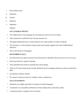 i. Reserved keywords
ii. Identifiers
iii. Literals
iv. Operators
v. Separators
Diagram
JAVA CHARACTER SET
• The smallest units of Java language are the characters used to write Java tokens.
• These characters are defined by the Unicode character set.
• Emerging standard that tries to create characters for a large number of scripts worldwide.
• The Unicode is a 16-bit character coding system and currently supports more than 34,000 defined
characters.
• That is derived from 24 languages
KEYWORDS IN JAVA
• Java Keywords also called a reserved word. Keywords are identifiers that Java reserves for its own use.
• Since keywords have specific meanings
• These identifiers have built-in meanings that cannot change.
• There are 50 reserved keywords currently defined in the Java language and they are shown in the below
table.
• Eg. Boolean, interface, abstract
• We cannot use them as names for variables, classes, methods etc.,.
JAVA STATEMENT:
• Statements are roughly equivalent to sentences in natural languages.
• A statement is an executable combination of token ending with a semicolon(;) mark.
• A statement forms a complete unit of execution.
 