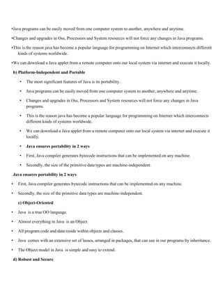 •Java programs can be easily moved from one computer system to another, anywhere and anytime.
•Changes and upgrades in Oss, Processors and System resources will not force any changes in Java programs.
•This is the reason java has become a popular language for programming on Internet which interconnects different
kinds of systems worldwide.
•We can download a Java applet from a remote computer onto our local system via internet and execute it locally.
b) Platform-Independent and Portable
• The most significant features of Java is its portability.
• Java programs can be easily moved from one computer system to another, anywhere and anytime.
• Changes and upgrades in Oss, Processors and System resources will not force any changes in Java
programs.
• This is the reason java has become a popular language for programming on Internet which interconnects
different kinds of systems worldwide.
• We can download a Java applet from a remote computer onto our local system via internet and execute it
locally.
• Java ensures portability in 2 ways
• First, Java compiler generates bytecode instructions that can be implemented on any machine.
• Secondly, the size of the primitive data types are machine-independent.
Java ensures portability in 2 ways
• First, Java compiler generates bytecode instructions that can be implemented on any machine.
• Secondly, the size of the primitive data types are machine-independent.
c) Object-Oriented
• Java is a true OO language.
• Almost everything in Java is an Object.
• All program code and data reside within objects and classes.
• Java comes with an extensive set of lasses, arranged in packages, that can use in our programs by inheritance.
• The Object model in Java is simple and easy to extend.
d) Robust and Secure
 