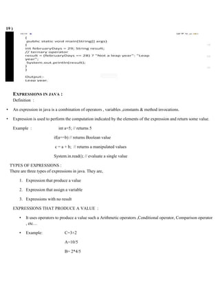 19 )
EXPRESSIONS IN JAVA :
Definition :
• An expression in java is a combination of operators , variables ,constants & method invocations.
• Expression is used to perform the computation indicated by the elements of the expression and return some value.
Example : int a=5; // returns 5
if(a==b) // returns Boolean value
c = a + b; // returns a manipulated values
System.in.read(); // evaluate a single value
TYPES OF EXPRESSIONS :
There are three types of expressions in java. They are,
1. Expression that produce a value
2. Expression that assign a variable
3. Expressions with no result
EXPRESSIONS THAT PRODUCE A VALUE :
• It uses operators to produce a value such a Arithmetic operators ,Conditional operator, Comparison operator
, etc…
• Example: C=3+2
A=10/5
B= 2*4/5
 
