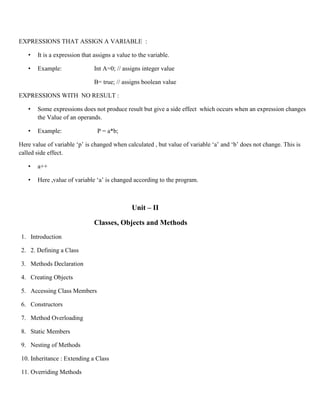 EXPRESSIONS THAT ASSIGN A VARIABLE :
• It is a expression that assigns a value to the variable.
• Example: Int A=0; // assigns integer value
B= true; // assigns boolean value
EXPRESSIONS WITH NO RESULT :
• Some expressions does not produce result but give a side effect which occurs when an expression changes
the Value of an operands.
• Example: P = a*b;
Here value of variable ‘p’ is changed when calculated , but value of variable ‘a’ and ‘b’ does not change. This is
called side effect.
• a++
• Here ,value of variable ‘a’ is changed according to the program.
Unit – II
Classes, Objects and Methods
1. Introduction
2. 2. Defining a Class
3. Methods Declaration
4. Creating Objects
5. Accessing Class Members
6. Constructors
7. Method Overloading
8. Static Members
9. Nesting of Methods
10. Inheritance : Extending a Class
11. Overriding Methods
 