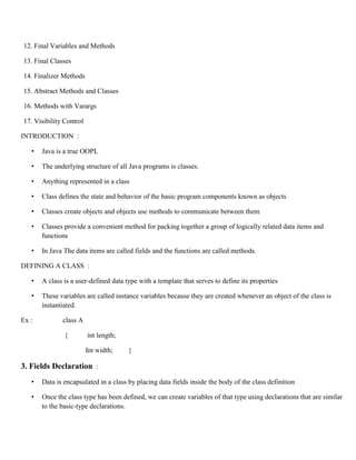 12. Final Variables and Methods
13. Final Classes
14. Finalizer Methods
15. Abstract Methods and Classes
16. Methods with Varargs
17. Visibility Control
INTRODUCTION :
• Java is a true OOPL
• The underlying structure of all Java programs is classes.
• Anything represented in a class
• Class defines the state and behavior of the basic program components known as objects
• Classes create objects and objects use methods to communicate between them
• Classes provide a convenient method for packing together a group of logically related data items and
functions
• In Java The data items are called fields and the functions are called methods.
DEFINING A CLASS :
• A class is a user-defined data type with a template that serves to define its properties
• These variables are called instance variables because they are created whenever an object of the class is
instantiated.
Ex : class A
{ int length;
Int width; }
3. Fields Declaration :
• Data is encapsulated in a class by placing data fields inside the body of the class definition
• Once the class type has been defined, we can create variables of that type using declarations that are similar
to the basic-type declarations.
 