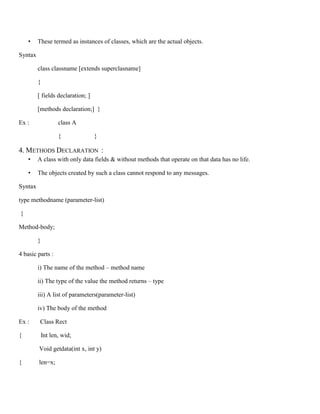 • These termed as instances of classes, which are the actual objects.
Syntax
class classname [extends superclasname]
{
[ fields declaration; ]
[methods declaration;] }
Ex : class A
{ }
4. METHODS DECLARATION :
• A class with only data fields & without methods that operate on that data has no life.
• The objects created by such a class cannot respond to any messages.
Syntax
type methodname (parameter-list)
{
Method-body;
}
4 basic parts :
i) The name of the method – method name
ii) The type of the value the method returns – type
iii) A list of parameters(parameter-list)
iv) The body of the method
Ex : Class Rect
{ Int len, wid;
Void getdata(int x, int y)
{ len=x;
 
