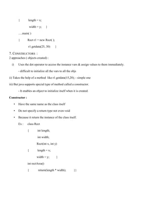 { length = x;
width = y; }
….main( )
{ Rect r1 = new Rect( );
r1.getdata(25, 30) }
7. CONSTRUCTORS :
2 approaches ( objects created) :
i) Uses the dot operator to access the instance vars & assign values to them immediately.
- difficult to initialize all the vars to all the objs
ii) Takes the help of a method like r1.getdata(15,20); - simple one
iii) But java supports special type of method called a constructor.
- It enables an object to initialize itself when it is created.
Constructor :
• Have the same name as the class itself
• Do not specify a return type not even void
• Because it return the instance of the class itself.
Ex : class Rect
{ int length;
int width;
Rect(int x, int y)
{ length = x;
width = y; }
int rectArea()
{ return(length * width); }}
 