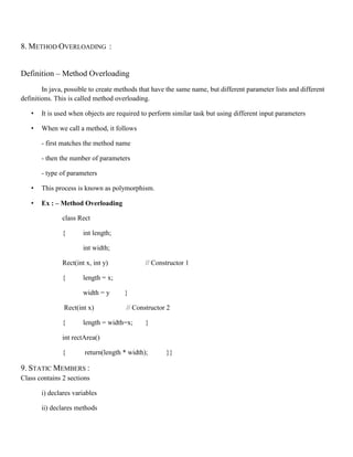8. METHOD OVERLOADING :
Definition – Method Overloading
In java, possible to create methods that have the same name, but different parameter lists and different
definitions. This is called method overloading.
• It is used when objects are required to perform similar task but using different input parameters
• When we call a method, it follows
- first matches the method name
- then the number of parameters
- type of parameters
• This process is known as polymorphism.
• Ex : – Method Overloading
class Rect
{ int length;
int width;
Rect(int x, int y) // Constructor 1
{ length = x;
width = y }
Rect(int x) // Constructor 2
{ length = width=x; }
int rectArea()
{ return(length * width); }}
9. STATIC MEMBERS :
Class contains 2 sections
i) declares variables
ii) declares methods
 