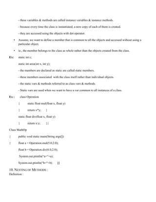 - these variables & methods are called instance variables & instance methods.
- because every time the class is instantiated, a new copy of each of them is created.
- they are accessed using the objects with dot operator.
• Assume, we want to define a member that is common to all the objects and accessed without using a
particular object.
• ie., the member belongs to the class as whole rather than the objects created from the class.
Ex: static int c;
static int area(int x, int y);
- the members are declared as static are called static members.
- these members associated with the class itself rather than individual objects.
- the static vars & methods referred to as class vars & methods.
- Static vars are used when we want to have a var common to all instances of a class.
Ex : class Operation
{ static float mul(float x, float y)
{ return x*y; }
static float div(float x, float y)
{ return x/y; }}
Class MathOp
{ public void static main(String args[])
{ float a = Operation.mul(5.0,2.0);
float b = Operation.div(6.0,2.0);
System.out.ptintln(“a=“+a);
System.out.ptintln(“b=“+b) }}
10. NESTING OF METHODS :
Definition :
 